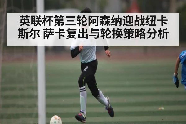 英联杯第三轮阿森纳迎战纽卡斯尔 萨卡复出与轮换策略分析